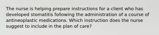 The nurse is helping prepare instructions for a client who has developed stomatitis following the administration of a course of antineoplastic medications. Which instruction does the nurse suggest to include in the plan of care?