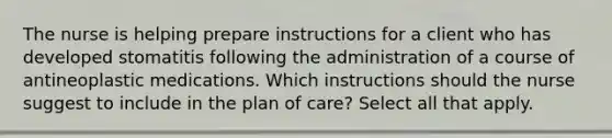 The nurse is helping prepare instructions for a client who has developed stomatitis following the administration of a course of antineoplastic medications. Which instructions should the nurse suggest to include in the plan of care? Select all that apply.