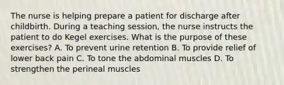 The nurse is helping prepare a patient for discharge after childbirth. During a teaching session, the nurse instructs the patient to do Kegel exercises. What is the purpose of these exercises? A. To prevent urine retention B. To provide relief of lower back pain C. To tone the abdominal muscles D. To strengthen the perineal muscles