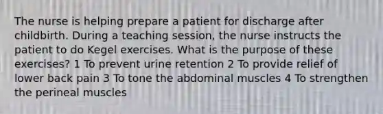 The nurse is helping prepare a patient for discharge after childbirth. During a teaching session, the nurse instructs the patient to do Kegel exercises. What is the purpose of these exercises? 1 To prevent urine retention 2 To provide relief of lower back pain 3 To tone the abdominal muscles 4 To strengthen the perineal muscles