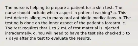 The nurse is helping to prepare a patient for a skin test. The nurse should include which aspect in patient teaching? a. This test detects allergies to many oral antibiotic medications. b. The testing is done on the inner aspect of the patient's forearm. c. The test requires that 1 to 2 mL of test material is injected intradermally. d. You will need to have the test site checked 5 to 7 days after the test to evaluate the results.