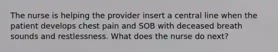 The nurse is helping the provider insert a central line when the patient develops chest pain and SOB with deceased breath sounds and restlessness. What does the nurse do next?