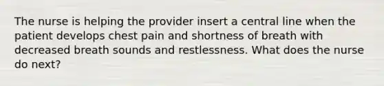 The nurse is helping the provider insert a central line when the patient develops chest pain and shortness of breath with decreased breath sounds and restlessness. What does the nurse do next?