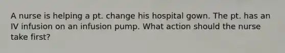 A nurse is helping a pt. change his hospital gown. The pt. has an IV infusion on an infusion pump. What action should the nurse take first?