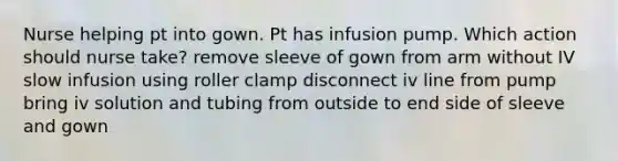 Nurse helping pt into gown. Pt has infusion pump. Which action should nurse take? remove sleeve of gown from arm without IV slow infusion using roller clamp disconnect iv line from pump bring iv solution and tubing from outside to end side of sleeve and gown