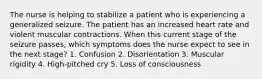 The nurse is helping to stabilize a patient who is experiencing a generalized seizure. The patient has an increased heart rate and violent muscular contractions. When this current stage of the seizure passes, which symptoms does the nurse expect to see in the next stage? 1. Confusion 2. Disorientation 3. Muscular rigidity 4. High-pitched cry 5. Loss of consciousness