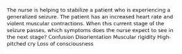 The nurse is helping to stabilize a patient who is experiencing a generalized seizure. The patient has an increased heart rate and violent muscular contractions. When this current stage of the seizure passes, which symptoms does the nurse expect to see in the next stage? Confusion Disorientation Muscular rigidity High-pitched cry Loss of consciousness