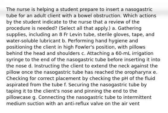 The nurse is helping a student prepare to insert a nasogastric tube for an adult client with a bowel obstruction. Which actions by the student indicate to the nurse that a review of the procedure is needed? (Select all that apply.) a. Gathering supplies, including an 8 Fr Levin tube, sterile gloves, tape, and water-soluble lubricant b. Performing hand hygiene and positioning the client in high Fowler's position, with pillows behind the head and shoulders c. Attaching a 60-mL irrigation syringe to the end of the nasogastric tube before inserting it into the nose d. Instructing the client to extend the neck against the pillow once the nasogastric tube has reached the oropharynx e. Checking for correct placement by checking the pH of the fluid aspirated from the tube f. Securing the nasogastric tube by taping it to the client's nose and pinning the end to the pillowcase g. Connecting the nasogastric tube to intermittent medium suction with an anti-reflux valve on the air vent