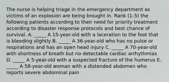 The nurse is helping triage in the emergency department as victims of an explosion are being brought in. Rank (1-5) the following patients according to their need for priority treatment according to disaster response protocols and best chance of survival. A. _____ A 15-year-old with a laceration to the foot that is bleeding slightly B. _____ A 36-year-old who has no pulse or respirations and has an open head injury C. _____ A 70-year-old with shortness of breath but no detectable cardiac arrhythmias D. _____ A 5-year-old with a suspected fracture of the humerus E. _____ A 58-year-old woman with a distended abdomen who reports severe abdominal pain