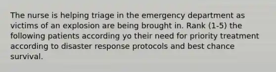 The nurse is helping triage in the emergency department as victims of an explosion are being brought in. Rank (1-5) the following patients according yo their need for priority treatment according to disaster response protocols and best chance survival.