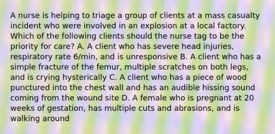 A nurse is helping to triage a group of clients at a mass casualty incident who were involved in an explosion at a local factory. Which of the following clients should the nurse tag to be the priority for care? A. A client who has severe head injuries, respiratory rate 6/min, and is unresponsive B. A client who has a simple fracture of the femur, multiple scratches on both legs, and is crying hysterically C. A client who has a piece of wood punctured into the chest wall and has an audible hissing sound coming from the wound site D. A female who is pregnant at 20 weeks of gestation, has multiple cuts and abrasions, and is walking around