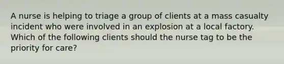 A nurse is helping to triage a group of clients at a mass casualty incident who were involved in an explosion at a local factory. Which of the following clients should the nurse tag to be the priority for care?