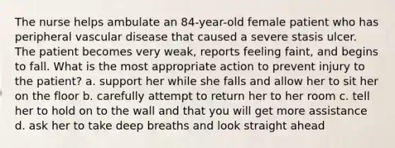 The nurse helps ambulate an 84-year-old female patient who has peripheral vascular disease that caused a severe stasis ulcer. The patient becomes very weak, reports feeling faint, and begins to fall. What is the most appropriate action to prevent injury to the patient? a. support her while she falls and allow her to sit her on the floor b. carefully attempt to return her to her room c. tell her to hold on to the wall and that you will get more assistance d. ask her to take deep breaths and look straight ahead