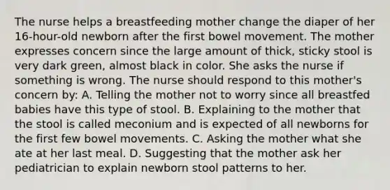 The nurse helps a breastfeeding mother change the diaper of her 16-hour-old newborn after the first bowel movement. The mother expresses concern since the large amount of thick, sticky stool is very dark green, almost black in color. She asks the nurse if something is wrong. The nurse should respond to this mother's concern by: A. Telling the mother not to worry since all breastfed babies have this type of stool. B. Explaining to the mother that the stool is called meconium and is expected of all newborns for the first few bowel movements. C. Asking the mother what she ate at her last meal. D. Suggesting that the mother ask her pediatrician to explain newborn stool patterns to her.