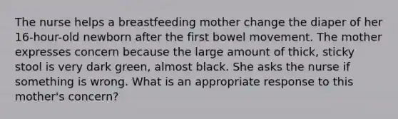 The nurse helps a breastfeeding mother change the diaper of her 16-hour-old newborn after the first bowel movement. The mother expresses concern because the large amount of thick, sticky stool is very dark green, almost black. She asks the nurse if something is wrong. What is an appropriate response to this mother's concern?