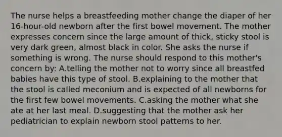 The nurse helps a breastfeeding mother change the diaper of her 16-hour-old newborn after the first bowel movement. The mother expresses concern since the large amount of thick, sticky stool is very dark green, almost black in color. She asks the nurse if something is wrong. The nurse should respond to this mother's concern by: A.telling the mother not to worry since all breastfed babies have this type of stool. B.explaining to the mother that the stool is called meconium and is expected of all newborns for the first few bowel movements. C.asking the mother what she ate at her last meal. D.suggesting that the mother ask her pediatrician to explain newborn stool patterns to her.