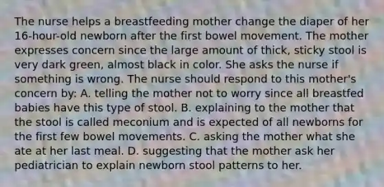 The nurse helps a breastfeeding mother change the diaper of her 16-hour-old newborn after the first bowel movement. The mother expresses concern since the large amount of thick, sticky stool is very dark green, almost black in color. She asks the nurse if something is wrong. The nurse should respond to this mother's concern by: A. telling the mother not to worry since all breastfed babies have this type of stool. B. explaining to the mother that the stool is called meconium and is expected of all newborns for the first few bowel movements. C. asking the mother what she ate at her last meal. D. suggesting that the mother ask her pediatrician to explain newborn stool patterns to her.