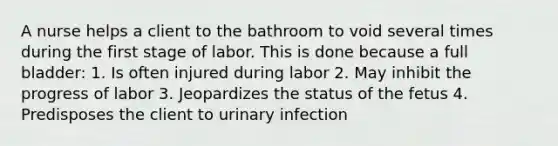 A nurse helps a client to the bathroom to void several times during the first stage of labor. This is done because a full bladder: 1. Is often injured during labor 2. May inhibit the progress of labor 3. Jeopardizes the status of the fetus 4. Predisposes the client to urinary infection