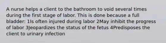 A nurse helps a client to the bathroom to void several times during the first stage of labor. This is done because a full bladder: 1Is often injured during labor 2May inhibit the progress of labor 3Jeopardizes the status of the fetus 4Predisposes the client to urinary infection