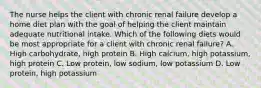 The nurse helps the client with chronic renal failure develop a home diet plan with the goal of helping the client maintain adequate nutritional intake. Which of the following diets would be most appropriate for a client with chronic renal failure? A. High carbohydrate, high protein B. High calcium, high potassium, high protein C. Low protein, low sodium, low potassium D. Low protein, high potassium