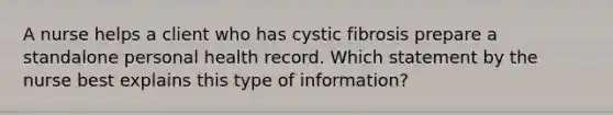 A nurse helps a client who has cystic fibrosis prepare a standalone personal health record. Which statement by the nurse best explains this type of information?