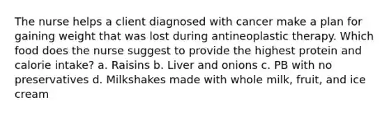 The nurse helps a client diagnosed with cancer make a plan for gaining weight that was lost during antineoplastic therapy. Which food does the nurse suggest to provide the highest protein and calorie intake? a. Raisins b. Liver and onions c. PB with no preservatives d. Milkshakes made with whole milk, fruit, and ice cream