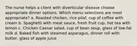 The nurse helps a client with diverticular disease choose appropriate dinner options. Which menu selections are most appropriate? a. Roasted chicken, rice pilaf, cup of coffee with cream b. Spaghetti with meat sauce, fresh fruit cup, hot tea with lemon c. Chicken Caesar salad, cup of bean soup, glass of low-fat milk d. Baked fish with steamed asparagus, dinner roll with butter, glass of apple juice