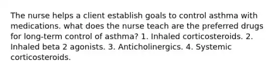 The nurse helps a client establish goals to control asthma with medications. what does the nurse teach are the preferred drugs for long-term control of asthma? 1. Inhaled corticosteroids. 2. Inhaled beta 2 agonists. 3. Anticholinergics. 4. Systemic corticosteroids.