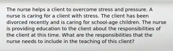 The nurse helps a client to overcome stress and pressure. A nurse is caring for a client with stress. The client has been divorced recently and is caring for school-age children. The nurse is providing education to the client about the responsibilities of the client at this time. What are the responsibilities that the nurse needs to include in the teaching of this client?