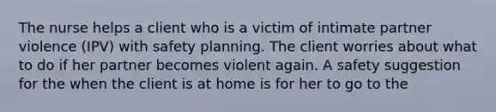 The nurse helps a client who is a victim of intimate partner violence (IPV) with safety planning. The client worries about what to do if her partner becomes violent again. A safety suggestion for the when the client is at home is for her to go to the