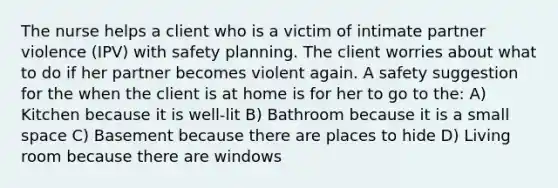 The nurse helps a client who is a victim of intimate partner violence (IPV) with safety planning. The client worries about what to do if her partner becomes violent again. A safety suggestion for the when the client is at home is for her to go to the: A) Kitchen because it is well-lit B) Bathroom because it is a small space C) Basement because there are places to hide D) Living room because there are windows