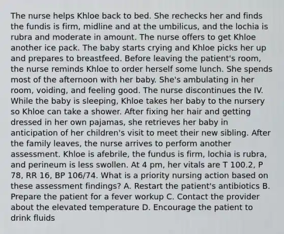 The nurse helps Khloe back to bed. She rechecks her and finds the fundis is firm, midline and at the umbilicus, and the lochia is rubra and moderate in amount. The nurse offers to get Khloe another ice pack. The baby starts crying and Khloe picks her up and prepares to breastfeed. Before leaving the patient's room, the nurse reminds Khloe to order herself some lunch. She spends most of the afternoon with her baby. She's ambulating in her room, voiding, and feeling good. The nurse discontinues the IV. While the baby is sleeping, Khloe takes her baby to the nursery so Khloe can take a shower. After fixing her hair and getting dressed in her own pajamas, she retrieves her baby in anticipation of her children's visit to meet their new sibling. After the family leaves, the nurse arrives to perform another assessment. Khloe is afebrile, the fundus is firm, lochia is rubra, and perineum is less swollen. At 4 pm, her vitals are T 100.2, P 78, RR 16, BP 106/74. What is a priority nursing action based on these assessment findings? A. Restart the patient's antibiotics B. Prepare the patient for a fever workup C. Contact the provider about the elevated temperature D. Encourage the patient to drink fluids