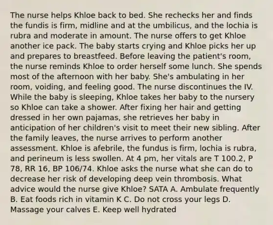 The nurse helps Khloe back to bed. She rechecks her and finds the fundis is firm, midline and at the umbilicus, and the lochia is rubra and moderate in amount. The nurse offers to get Khloe another ice pack. The baby starts crying and Khloe picks her up and prepares to breastfeed. Before leaving the patient's room, the nurse reminds Khloe to order herself some lunch. She spends most of the afternoon with her baby. She's ambulating in her room, voiding, and feeling good. The nurse discontinues the IV. While the baby is sleeping, Khloe takes her baby to the nursery so Khloe can take a shower. After fixing her hair and getting dressed in her own pajamas, she retrieves her baby in anticipation of her children's visit to meet their new sibling. After the family leaves, the nurse arrives to perform another assessment. Khloe is afebrile, the fundus is firm, lochia is rubra, and perineum is less swollen. At 4 pm, her vitals are T 100.2, P 78, RR 16, BP 106/74. Khloe asks the nurse what she can do to decrease her risk of developing deep vein thrombosis. What advice would the nurse give Khloe? SATA A. Ambulate frequently B. Eat foods rich in vitamin K C. Do not cross your legs D. Massage your calves E. Keep well hydrated