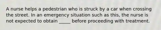 A nurse helps a pedestrian who is struck by a car when crossing the street. In an emergency situation such as this, the nurse is not expected to obtain _____ before proceeding with treatment.