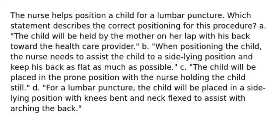 The nurse helps position a child for a lumbar puncture. Which statement describes the correct positioning for this procedure? a. "The child will be held by the mother on her lap with his back toward the health care provider." b. "When positioning the child, the nurse needs to assist the child to a side-lying position and keep his back as flat as much as possible." c. "The child will be placed in the prone position with the nurse holding the child still." d. "For a lumbar puncture, the child will be placed in a side-lying position with knees bent and neck flexed to assist with arching the back."