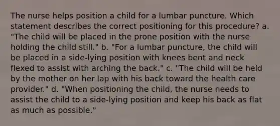 The nurse helps position a child for a lumbar puncture. Which statement describes the correct positioning for this procedure? a. "The child will be placed in the prone position with the nurse holding the child still." b. "For a lumbar puncture, the child will be placed in a side-lying position with knees bent and neck flexed to assist with arching the back." c. "The child will be held by the mother on her lap with his back toward the health care provider." d. "When positioning the child, the nurse needs to assist the child to a side-lying position and keep his back as flat as much as possible."