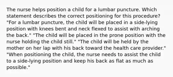 The nurse helps position a child for a lumbar puncture. Which statement describes the correct positioning for this procedure? "For a lumbar puncture, the child will be placed in a side-lying position with knees bent and neck flexed to assist with arching the back." "The child will be placed in the prone position with the nurse holding the child still." "The child will be held by the mother on her lap with his back toward the health care provider." "When positioning the child, the nurse needs to assist the child to a side-lying position and keep his back as flat as much as possible."