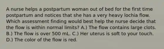 A nurse helps a postpartum woman out of bed for the first time postpartum and notices that she has a very heavy lochia flow. Which assessment finding would best help the nurse decide that the flow is within normal limits? A.) The flow contains large clots. B.) The flow is over 500 mL. C.) Her uterus is soft to your touch. D.) The color of the flow is red.