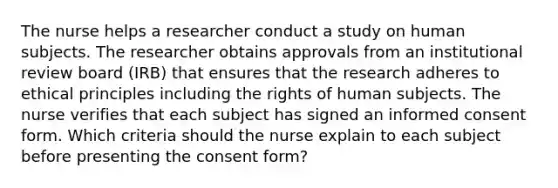 The nurse helps a researcher conduct a study on human subjects. The researcher obtains approvals from an institutional review board (IRB) that ensures that the research adheres to ethical principles including the rights of human subjects. The nurse verifies that each subject has signed an informed consent form. Which criteria should the nurse explain to each subject before presenting the consent form?