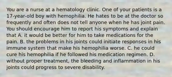 You are a nurse at a hematology clinic. One of your patients is a​ 17-year-old boy with hemophilia. He hates to be at the doctor so frequently and often does not tell anyone when he has joint pain. You should encourage him to report his symptoms and explain that A. it would be better for him to take medications for the pain. B. the problems in his joints could initiate responses in his immune system that make his hemophilia worse. C. he could cure his hemophilia if he followed his medication regimen. D. without proper​ treatment, the bleeding and inflammation in his joints could progress to severe disability.