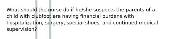 What should the nurse do if he/she suspects the parents of a child with clubfoot are having financial burdens with hospitalization, surgery, special shoes, and continued medical supervision?