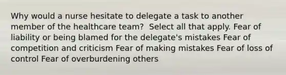 Why would a nurse hesitate to delegate a task to another member of the healthcare​ team? ​ Select all that​ apply. Fear of liability or being blamed for the​ delegate's mistakes Fear of competition and criticism Fear of making mistakes Fear of loss of control Fear of overburdening others