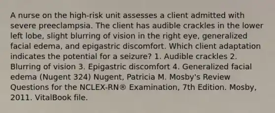 A nurse on the high-risk unit assesses a client admitted with severe preeclampsia. The client has audible crackles in the lower left lobe, slight blurring of vision in the right eye, generalized facial edema, and epigastric discomfort. Which client adaptation indicates the potential for a seizure? 1. Audible crackles 2. Blurring of vision 3. Epigastric discomfort 4. Generalized facial edema (Nugent 324) Nugent, Patricia M. Mosby's Review Questions for the NCLEX-RN® Examination, 7th Edition. Mosby, 2011. VitalBook file.