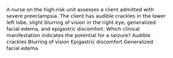 A nurse on the high-risk unit assesses a client admitted with severe preeclampsia. The client has audible crackles in the lower left lobe, slight blurring of vision in the right eye, generalized facial edema, and epigastric discomfort. Which clinical manifestation indicates the potential for a seizure? Audible crackles Blurring of vision Epigastric discomfort Generalized facial edema