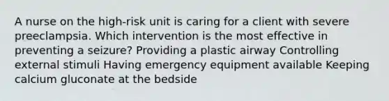 A nurse on the high-risk unit is caring for a client with severe preeclampsia. Which intervention is the most effective in preventing a seizure? Providing a plastic airway Controlling external stimuli Having emergency equipment available Keeping calcium gluconate at the bedside