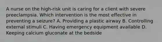 A nurse on the high-risk unit is caring for a client with severe preeclampsia. Which intervention is the most effective in preventing a seizure? A. Providing a plastic airway B. Controlling external stimuli C. Having emergency equipment available D. Keeping calcium gluconate at the bedside