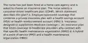 The nurse has just been hired at a home care agency and is asked to choose an insurance plan. The nurse selects a consumer-driven healthcare plan (CDHP). Which statement describes this plan? a. Employer-sponsored coverage that combines a private insurance plan with a health savings account (HSA) or health reimbursement account (HRA) b. Insurance designed to supplement Medicare coverage c. An insurance plan that limits coverage to healthcare providers who contract with that specific health maintenance organization (HMO) d. A hybrid of a point-of-service (PPO) and a health maintenance organization (HMO)