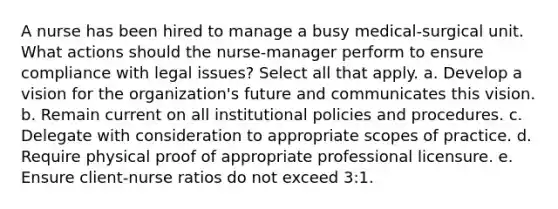 A nurse has been hired to manage a busy medical-surgical unit. What actions should the nurse-manager perform to ensure compliance with legal issues? Select all that apply. a. Develop a vision for the organization's future and communicates this vision. b. Remain current on all institutional policies and procedures. c. Delegate with consideration to appropriate scopes of practice. d. Require physical proof of appropriate professional licensure. e. Ensure client-nurse ratios do not exceed 3:1.