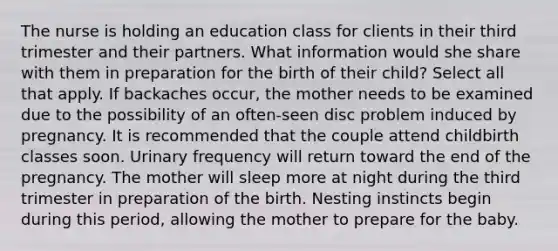 The nurse is holding an education class for clients in their third trimester and their partners. What information would she share with them in preparation for the birth of their child? Select all that apply. If backaches occur, the mother needs to be examined due to the possibility of an often-seen disc problem induced by pregnancy. It is recommended that the couple attend childbirth classes soon. Urinary frequency will return toward the end of the pregnancy. The mother will sleep more at night during the third trimester in preparation of the birth. Nesting instincts begin during this period, allowing the mother to prepare for the baby.