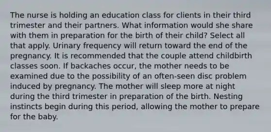 The nurse is holding an education class for clients in their third trimester and their partners. What information would she share with them in preparation for the birth of their child? Select all that apply. Urinary frequency will return toward the end of the pregnancy. It is recommended that the couple attend childbirth classes soon. If backaches occur, the mother needs to be examined due to the possibility of an often-seen disc problem induced by pregnancy. The mother will sleep more at night during the third trimester in preparation of the birth. Nesting instincts begin during this period, allowing the mother to prepare for the baby.